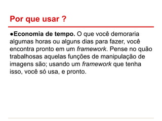 Por que usar ?
●Economia de tempo. O que você demoraria
algumas horas ou alguns dias para fazer, você
encontra pronto em um framework. Pense no quão
trabalhosas aquelas funções de manipulação de
imagens são; usando um framework que tenha
isso, você só usa, e pronto.
 