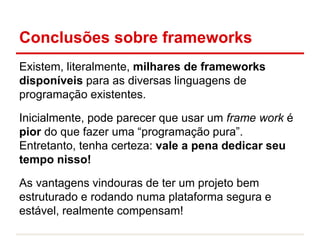 Conclusões sobre frameworks
Existem, literalmente, milhares de frameworks
disponíveis para as diversas linguagens de
programação existentes.
Inicialmente, pode parecer que usar um frame work é
pior do que fazer uma “programação pura”.
Entretanto, tenha certeza: vale a pena dedicar seu
tempo nisso!
As vantagens vindouras de ter um projeto bem
estruturado e rodando numa plataforma segura e
estável, realmente compensam!
 