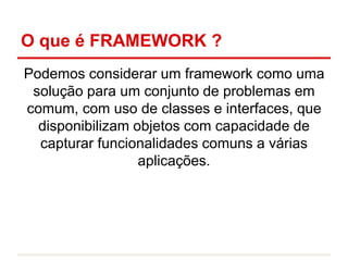 O que é FRAMEWORK ?
Podemos considerar um framework como uma
solução para um conjunto de problemas em
comum, com uso de classes e interfaces, que
disponibilizam objetos com capacidade de
capturar funcionalidades comuns a várias
aplicações.
 