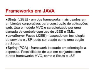 Frameworks em JAVA
●Struts (J2EE) - um dos frameworks mais usados em
ambientes corporativos para construção de aplicações
web. Usa o modelo MVC e caracterizado por uma
camada de controle com uso de J2EE e XML.
●JavaServer Faces (J2EE) - baseado em tecnologia
de servlets e JSP, pode ser usado como uma opção
ao Struts.
●Spring (POA) - framework baseado em orientação a
aspectos. Possibilidade de uso em conjuntos com
outros frameworks MVC, como o Struts e JSF.
 