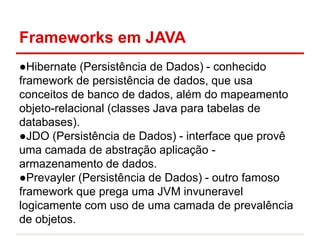 Frameworks em JAVA
●Hibernate (Persistência de Dados) - conhecido
framework de persistência de dados, que usa
conceitos de banco de dados, além do mapeamento
objeto-relacional (classes Java para tabelas de
databases).
●JDO (Persistência de Dados) - interface que provê
uma camada de abstração aplicação -
armazenamento de dados.
●Prevayler (Persistência de Dados) - outro famoso
framework que prega uma JVM invuneravel
logicamente com uso de uma camada de prevalência
de objetos.
 