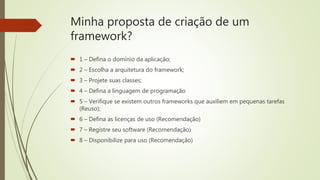 Minha proposta de criação de um
framework?
 1 – Defina o domínio da aplicação;
 2 – Escolha a arquitetura do framework;
 3 – Projete suas classes;
 4 – Defina a linguagem de programação
 5 – Verifique se existem outros frameworks que auxiliem em pequenas tarefas
(Reuso);
 6 – Defina as licenças de uso (Recomendação)
 7 – Registre seu software (Recomendação)
 8 – Disponibilize para uso (Recomendação)
 