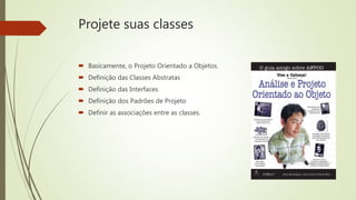 Projete suas classes
 Basicamente, o Projeto Orientado a Objetos.
 Definição das Classes Abstratas
 Definição das Interfaces
 Definição dos Padrões de Projeto
 Definir as associações entre as classes.
 