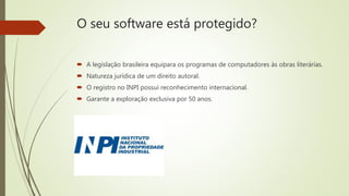 O seu software está protegido?
 A legislação brasileira equipara os programas de computadores às obras literárias.
 Natureza jurídica de um direito autoral.
 O registro no INPI possui reconhecimento internacional.
 Garante a exploração exclusiva por 50 anos.
 