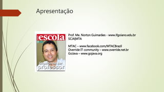 Apresentação
Prof. Me. Norton Guimarães - www.ifgoiano.edu.br
SCJA|MTA
MTAC – www.facebook.com/MTACBrazil
Override IT community – www.override.net.br
GoJava – www.gojava.org
 