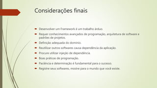 Considerações finais
 Desenvolver um Framework é um trabalho árduo.
 Requer conhecimentos avançados de programação, arquitetura de software e
padrões de projetos.
 Definição adequada do domínio.
 Reutilizar outros softwares causa dependência da aplicação.
 Procure utilizar injeção de dependência.
 Boas práticas de programação.
 Paciência e determinação é fundamental para o sucesso.
 Registre seus softwares, mostre para o mundo que você existe.
 