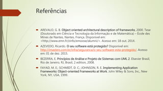 Referências
 AREVALO, G. B. Object oriented architectural description of frameworks, 2000. Tese
(Doutorado em Ciência e Tecnologia da Informação e de Matemática) – École des
Mines de Nantes, Nantes, França. Disponível em:
<http://www.emn.fr/zinfo/emoose/alumni/>. Acesso em: 18 out. 2014.
 AZEVEDO, Ricardo. O seu software está protegido? Disponível em:
http://imasters.com.br/infra/seguranca/o-seu-software-esta-protegido/. Acesso
em: 01 de dez. 2015.
 BEZERRA, E. Princípios de Análise e Projeto de Sistemas com UML 2. Elsevier Brasil,
Rio de Janeiro, RJ, Brasil, 2 edition, 2008.
 FAYAD, M. E.; SCHMIDT, D. C.; JOHNSON, R. E. Implementing Application
Frameworks: Object-oriented Frameworks at Work. John Wiley & Sons, Inc., New
York, NY, USA, 1999.
 