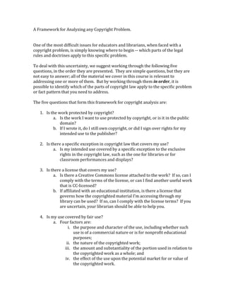 A Framework for Analyzing any Copyright Problem.
One of the most difficult issues for educators and librarians, when faced with a
copyright problem, is simply knowing where to begin -- which parts of the legal
rules and doctrines apply to this specific problem.
To deal with this uncertainty, we suggest working through the following five
questions, in the order they are presented. They are simple questions, but they are
not easy to answer; all of the material we cover in this course is relevant to
addressing one or more of them. But by working through them in order, it is
possible to identify which of the parts of copyright law apply to the specific problem
or fact pattern that you need to address.
The five questions that form this framework for copyright analysis are:
1. Is the work protected by copyright?
a. Is the work I want to use protected by copyright, or is it in the public
domain?
b. If I wrote it, do I still own copyright, or did I sign over rights for my
intended use to the publisher?
2. Is there a specific exception in copyright law that covers my use?
a. Is my intended use covered by a specific exception to the exclusive
rights in the copyright law, such as the one for libraries or for
classroom performances and displays?
3. Is there a license that covers my use?
a. Is there a Creative Commons license attached to the work? If so, can I
comply with the terms of the license, or can I find another useful work
that is CC-licensed?
b. If affiliated with an educational institution, is there a license that
governs how the copyrighted material I’m	accessing	through	my	
library can be used? If so, can I comply with the license terms? If you
are uncertain, your librarian should be able to help you.
4. Is my use covered by fair use?
a. Four factors are:
i. the purpose and character of the use, including whether such
use is of a commercial nature or is for nonprofit educational
purposes;
ii. the nature of the copyrighted work;
iii. the amount and substantiality of the portion used in relation to
the copyrighted work as a whole; and
iv. the effect of the use upon the potential market for or value of
the copyrighted work.
 