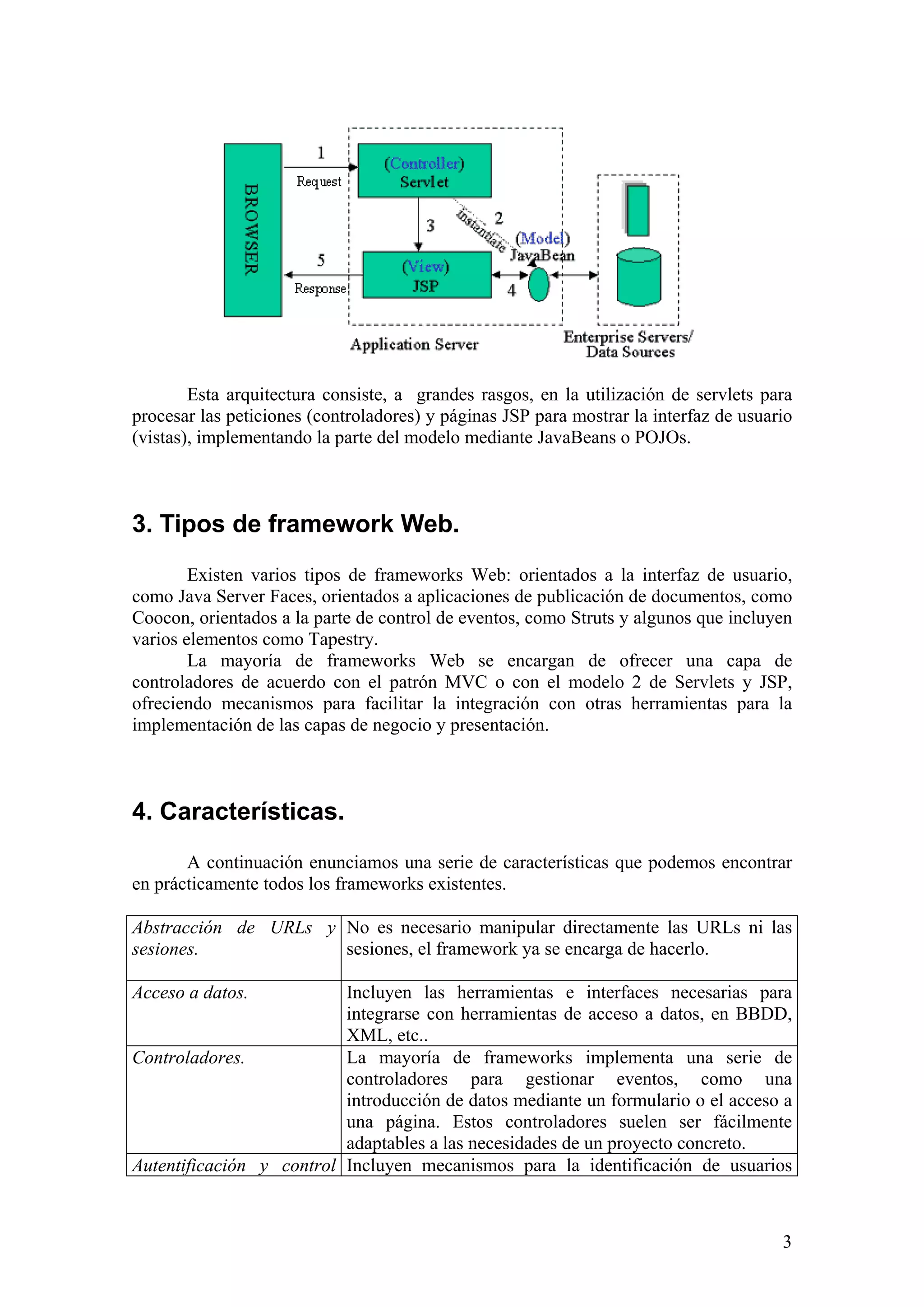 3
Esta arquitectura consiste, a grandes rasgos, en la utilización de servlets para
procesar las peticiones (controladores) y páginas JSP para mostrar la interfaz de usuario
(vistas), implementando la parte del modelo mediante JavaBeans o POJOs.
3. Tipos de framework Web.
Existen varios tipos de frameworks Web: orientados a la interfaz de usuario,
como Java Server Faces, orientados a aplicaciones de publicación de documentos, como
Coocon, orientados a la parte de control de eventos, como Struts y algunos que incluyen
varios elementos como Tapestry.
La mayoría de frameworks Web se encargan de ofrecer una capa de
controladores de acuerdo con el patrón MVC o con el modelo 2 de Servlets y JSP,
ofreciendo mecanismos para facilitar la integración con otras herramientas para la
implementación de las capas de negocio y presentación.
4. Características.
A continuación enunciamos una serie de características que podemos encontrar
en prácticamente todos los frameworks existentes.
Abstracción de URLs y
sesiones.
No es necesario manipular directamente las URLs ni las
sesiones, el framework ya se encarga de hacerlo.
Acceso a datos. Incluyen las herramientas e interfaces necesarias para
integrarse con herramientas de acceso a datos, en BBDD,
XML, etc..
Controladores. La mayoría de frameworks implementa una serie de
controladores para gestionar eventos, como una
introducción de datos mediante un formulario o el acceso a
una página. Estos controladores suelen ser fácilmente
adaptables a las necesidades de un proyecto concreto.
Autentificación y control Incluyen mecanismos para la identificación de usuarios
 