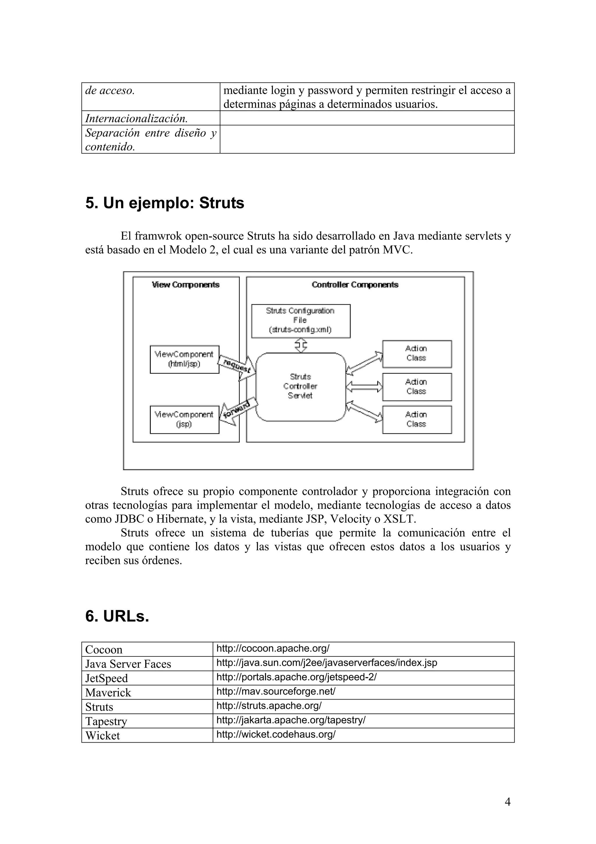 4
de acceso. mediante login y password y permiten restringir el acceso a
determinas páginas a determinados usuarios.
Internacionalización.
Separación entre diseño y
contenido.
5. Un ejemplo: Struts
El framwrok open-source Struts ha sido desarrollado en Java mediante servlets y
está basado en el Modelo 2, el cual es una variante del patrón MVC.
Struts ofrece su propio componente controlador y proporciona integración con
otras tecnologías para implementar el modelo, mediante tecnologías de acceso a datos
como JDBC o Hibernate, y la vista, mediante JSP, Velocity o XSLT.
Struts ofrece un sistema de tuberías que permite la comunicación entre el
modelo que contiene los datos y las vistas que ofrecen estos datos a los usuarios y
reciben sus órdenes.
6. URLs.
Cocoon http://cocoon.apache.org/
Java Server Faces http://java.sun.com/j2ee/javaserverfaces/index.jsp
JetSpeed http://portals.apache.org/jetspeed-2/
Maverick http://mav.sourceforge.net/
Struts http://struts.apache.org/
Tapestry http://jakarta.apache.org/tapestry/
Wicket http://wicket.codehaus.org/
 