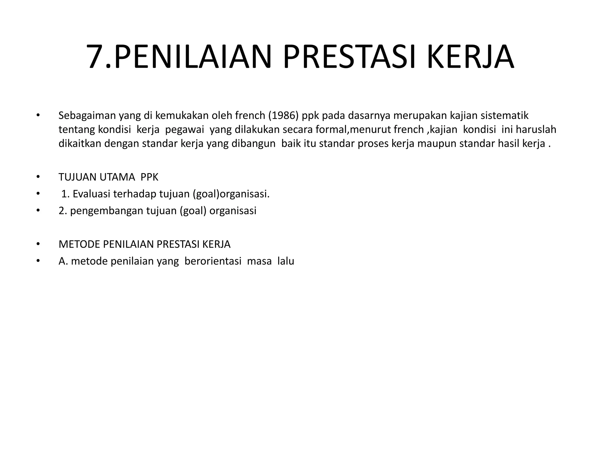 7.PENILAIAN PRESTASI KERJA
• Sebagaiman yang di kemukakan oleh french (1986) ppk pada dasarnya merupakan kajian sistematik
tentang kondisi kerja pegawai yang dilakukan secara formal,menurut french ,kajian kondisi ini haruslah
dikaitkan dengan standar kerja yang dibangun baik itu standar proses kerja maupun standar hasil kerja .
• TUJUAN UTAMA PPK
• 1. Evaluasi terhadap tujuan (goal)organisasi.
• 2. pengembangan tujuan (goal) organisasi
• METODE PENILAIAN PRESTASI KERJA
• A. metode penilaian yang berorientasi masa lalu
 