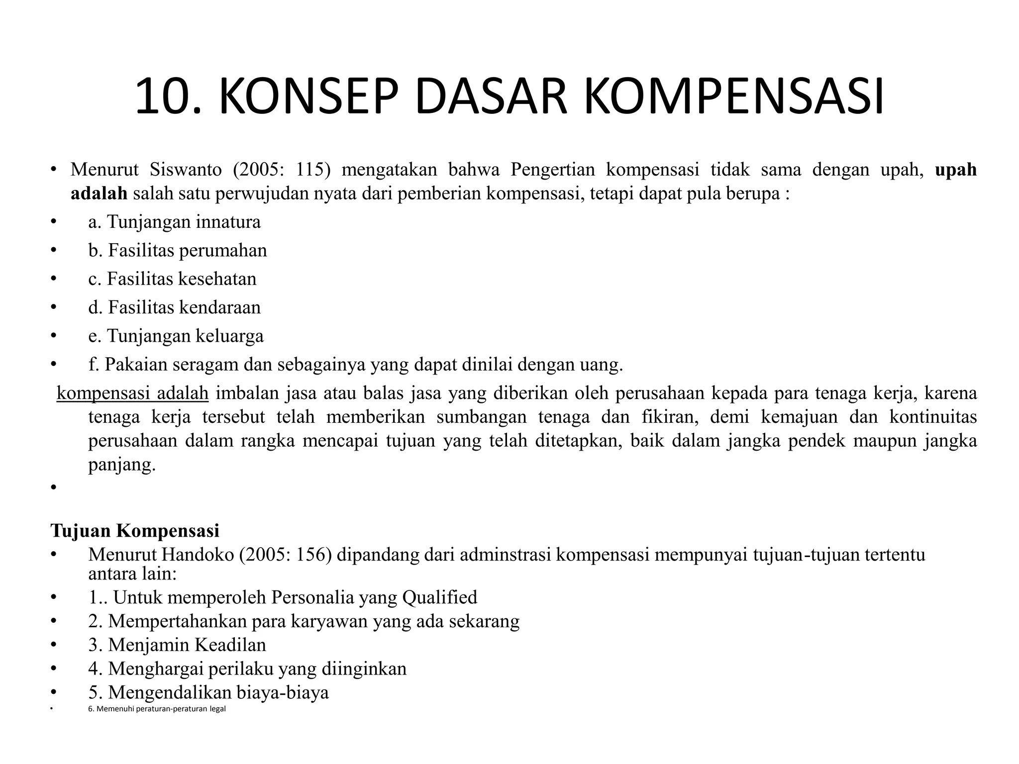10. KONSEP DASAR KOMPENSASI
• Menurut Siswanto (2005: 115) mengatakan bahwa Pengertian kompensasi tidak sama dengan upah, upah
adalah salah satu perwujudan nyata dari pemberian kompensasi, tetapi dapat pula berupa :
• a. Tunjangan innatura
• b. Fasilitas perumahan
• c. Fasilitas kesehatan
• d. Fasilitas kendaraan
• e. Tunjangan keluarga
• f. Pakaian seragam dan sebagainya yang dapat dinilai dengan uang.
kompensasi adalah imbalan jasa atau balas jasa yang diberikan oleh perusahaan kepada para tenaga kerja, karena
tenaga kerja tersebut telah memberikan sumbangan tenaga dan fikiran, demi kemajuan dan kontinuitas
perusahaan dalam rangka mencapai tujuan yang telah ditetapkan, baik dalam jangka pendek maupun jangka
panjang.
•
Tujuan Kompensasi
• Menurut Handoko (2005: 156) dipandang dari adminstrasi kompensasi mempunyai tujuan-tujuan tertentu
antara lain:
• 1.. Untuk memperoleh Personalia yang Qualified
• 2. Mempertahankan para karyawan yang ada sekarang
• 3. Menjamin Keadilan
• 4. Menghargai perilaku yang diinginkan
• 5. Mengendalikan biaya-biaya
• 6. Memenuhi peraturan-peraturan legal
 