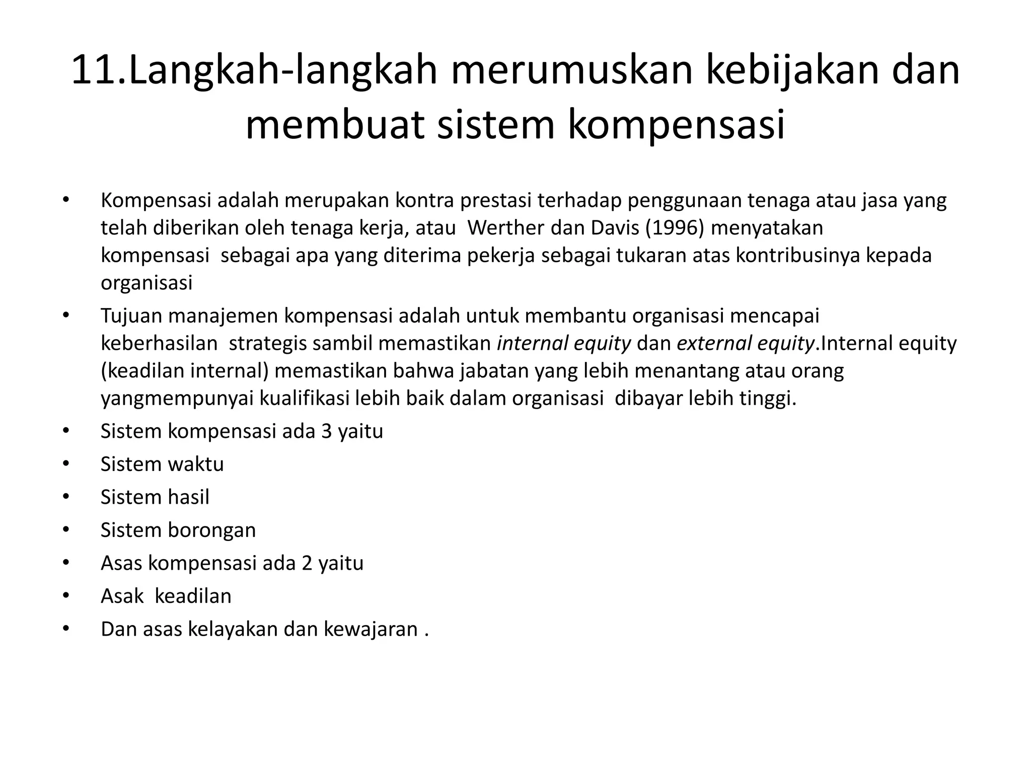11.Langkah-langkah merumuskan kebijakan dan
membuat sistem kompensasi
• Kompensasi adalah merupakan kontra prestasi terhadap penggunaan tenaga atau jasa yang
telah diberikan oleh tenaga kerja, atau Werther dan Davis (1996) menyatakan
kompensasi sebagai apa yang diterima pekerja sebagai tukaran atas kontribusinya kepada
organisasi
• Tujuan manajemen kompensasi adalah untuk membantu organisasi mencapai
keberhasilan strategis sambil memastikan internal equity dan external equity.Internal equity
(keadilan internal) memastikan bahwa jabatan yang lebih menantang atau orang
yangmempunyai kualifikasi lebih baik dalam organisasi dibayar lebih tinggi.
• Sistem kompensasi ada 3 yaitu
• Sistem waktu
• Sistem hasil
• Sistem borongan
• Asas kompensasi ada 2 yaitu
• Asak keadilan
• Dan asas kelayakan dan kewajaran .
 