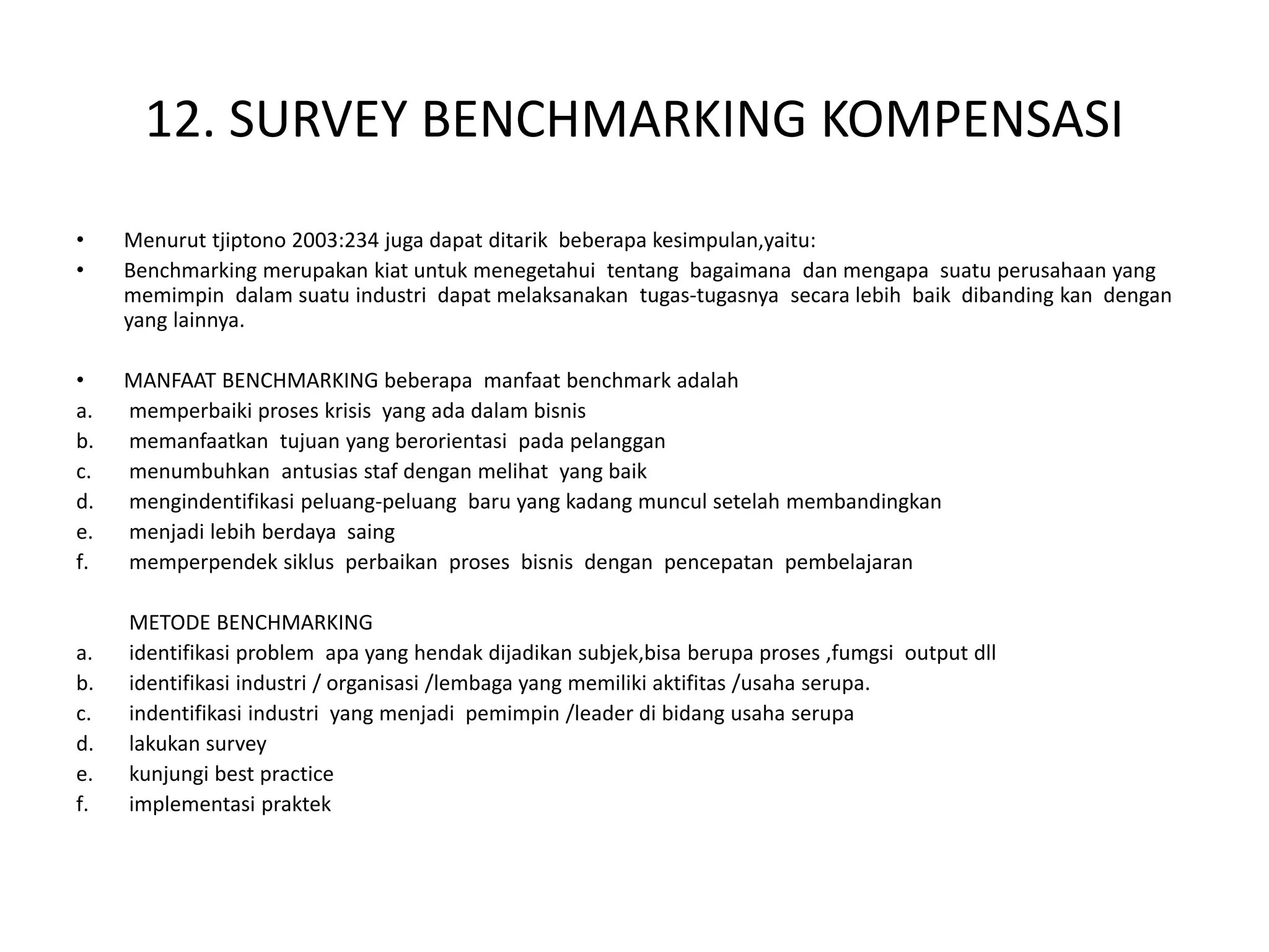 12. SURVEY BENCHMARKING KOMPENSASI
• Menurut tjiptono 2003:234 juga dapat ditarik beberapa kesimpulan,yaitu:
• Benchmarking merupakan kiat untuk menegetahui tentang bagaimana dan mengapa suatu perusahaan yang
memimpin dalam suatu industri dapat melaksanakan tugas-tugasnya secara lebih baik dibanding kan dengan
yang lainnya.
• MANFAAT BENCHMARKING beberapa manfaat benchmark adalah
a. memperbaiki proses krisis yang ada dalam bisnis
b. memanfaatkan tujuan yang berorientasi pada pelanggan
c. menumbuhkan antusias staf dengan melihat yang baik
d. mengindentifikasi peluang-peluang baru yang kadang muncul setelah membandingkan
e. menjadi lebih berdaya saing
f. memperpendek siklus perbaikan proses bisnis dengan pencepatan pembelajaran
METODE BENCHMARKING
a. identifikasi problem apa yang hendak dijadikan subjek,bisa berupa proses ,fumgsi output dll
b. identifikasi industri / organisasi /lembaga yang memiliki aktifitas /usaha serupa.
c. indentifikasi industri yang menjadi pemimpin /leader di bidang usaha serupa
d. lakukan survey
e. kunjungi best practice
f. implementasi praktek
 