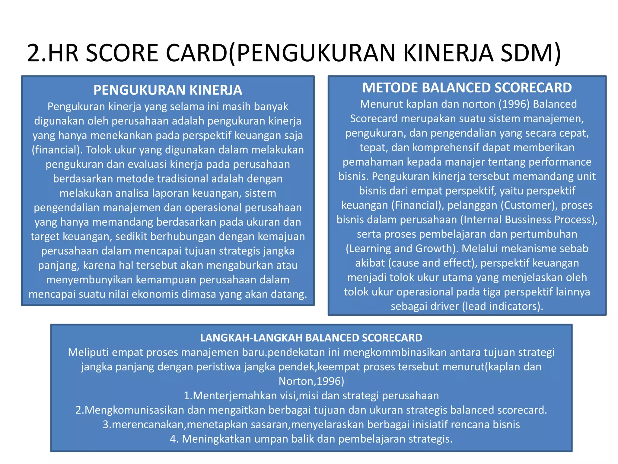 2.HR SCORE CARD(PENGUKURAN KINERJA SDM)
PENGUKURAN KINERJA
Pengukuran kinerja yang selama ini masih banyak
digunakan oleh perusahaan adalah pengukuran kinerja
yang hanya menekankan pada perspektif keuangan saja
(financial). Tolok ukur yang digunakan dalam melakukan
pengukuran dan evaluasi kinerja pada perusahaan
berdasarkan metode tradisional adalah dengan
melakukan analisa laporan keuangan, sistem
pengendalian manajemen dan operasional perusahaan
yang hanya memandang berdasarkan pada ukuran dan
target keuangan, sedikit berhubungan dengan kemajuan
perusahaan dalam mencapai tujuan strategis jangka
panjang, karena hal tersebut akan mengaburkan atau
menyembunyikan kemampuan perusahaan dalam
mencapai suatu nilai ekonomis dimasa yang akan datang.
METODE BALANCED SCORECARD
Menurut kaplan dan norton (1996) Balanced
Scorecard merupakan suatu sistem manajemen,
pengukuran, dan pengendalian yang secara cepat,
tepat, dan komprehensif dapat memberikan
pemahaman kepada manajer tentang performance
bisnis. Pengukuran kinerja tersebut memandang unit
bisnis dari empat perspektif, yaitu perspektif
keuangan (Financial), pelanggan (Customer), proses
bisnis dalam perusahaan (Internal Bussiness Process),
serta proses pembelajaran dan pertumbuhan
(Learning and Growth). Melalui mekanisme sebab
akibat (cause and effect), perspektif keuangan
menjadi tolok ukur utama yang menjelaskan oleh
tolok ukur operasional pada tiga perspektif lainnya
sebagai driver (lead indicators).
LANGKAH-LANGKAH BALANCED SCORECARD
Meliputi empat proses manajemen baru.pendekatan ini mengkommbinasikan antara tujuan strategi
jangka panjang dengan peristiwa jangka pendek,keempat proses tersebut menurut(kaplan dan
Norton,1996)
1.Menterjemahkan visi,misi dan strategi perusahaan
2.Mengkomunisasikan dan mengaitkan berbagai tujuan dan ukuran strategis balanced scorecard.
3.merencanakan,menetapkan sasaran,menyelaraskan berbagai inisiatif rencana bisnis
4. Meningkatkan umpan balik dan pembelajaran strategis.
 