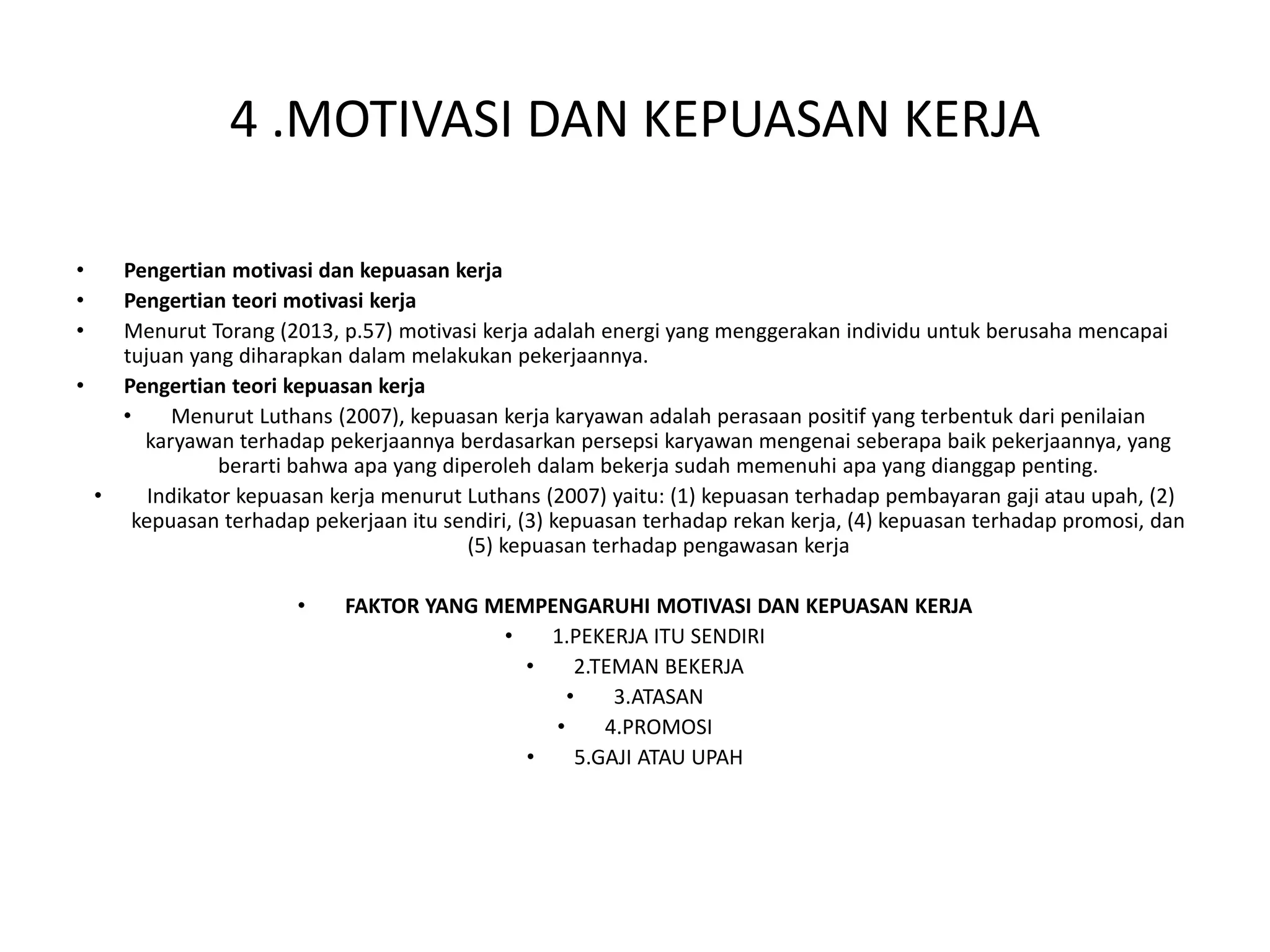 4 .MOTIVASI DAN KEPUASAN KERJA
• Pengertian motivasi dan kepuasan kerja
• Pengertian teori motivasi kerja
• Menurut Torang (2013, p.57) motivasi kerja adalah energi yang menggerakan individu untuk berusaha mencapai
tujuan yang diharapkan dalam melakukan pekerjaannya.
• Pengertian teori kepuasan kerja
• Menurut Luthans (2007), kepuasan kerja karyawan adalah perasaan positif yang terbentuk dari penilaian
karyawan terhadap pekerjaannya berdasarkan persepsi karyawan mengenai seberapa baik pekerjaannya, yang
berarti bahwa apa yang diperoleh dalam bekerja sudah memenuhi apa yang dianggap penting.
• Indikator kepuasan kerja menurut Luthans (2007) yaitu: (1) kepuasan terhadap pembayaran gaji atau upah, (2)
kepuasan terhadap pekerjaan itu sendiri, (3) kepuasan terhadap rekan kerja, (4) kepuasan terhadap promosi, dan
(5) kepuasan terhadap pengawasan kerja
• FAKTOR YANG MEMPENGARUHI MOTIVASI DAN KEPUASAN KERJA
• 1.PEKERJA ITU SENDIRI
• 2.TEMAN BEKERJA
• 3.ATASAN
• 4.PROMOSI
• 5.GAJI ATAU UPAH
 