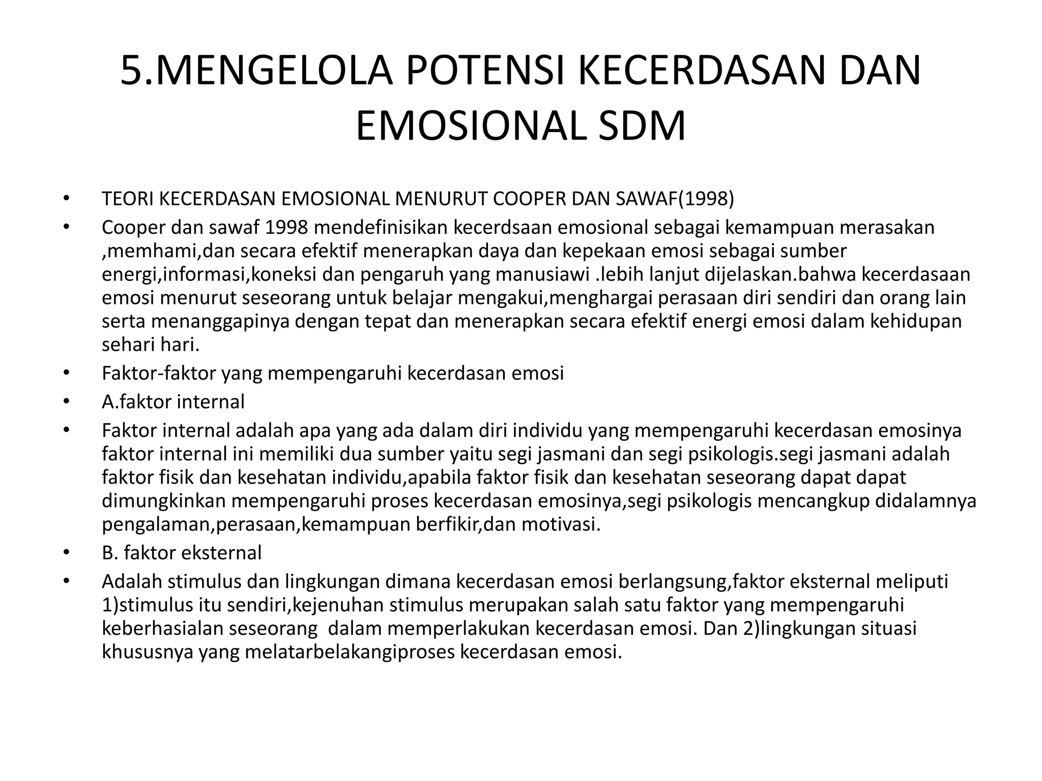 5.MENGELOLA POTENSI KECERDASAN DAN
EMOSIONAL SDM
• TEORI KECERDASAN EMOSIONAL MENURUT COOPER DAN SAWAF(1998)
• Cooper dan sawaf 1998 mendefinisikan kecerdsaan emosional sebagai kemampuan merasakan
,memhami,dan secara efektif menerapkan daya dan kepekaan emosi sebagai sumber
energi,informasi,koneksi dan pengaruh yang manusiawi .lebih lanjut dijelaskan.bahwa kecerdasaan
emosi menurut seseorang untuk belajar mengakui,menghargai perasaan diri sendiri dan orang lain
serta menanggapinya dengan tepat dan menerapkan secara efektif energi emosi dalam kehidupan
sehari hari.
• Faktor-faktor yang mempengaruhi kecerdasan emosi
• A.faktor internal
• Faktor internal adalah apa yang ada dalam diri individu yang mempengaruhi kecerdasan emosinya
faktor internal ini memiliki dua sumber yaitu segi jasmani dan segi psikologis.segi jasmani adalah
faktor fisik dan kesehatan individu,apabila faktor fisik dan kesehatan seseorang dapat dapat
dimungkinkan mempengaruhi proses kecerdasan emosinya,segi psikologis mencangkup didalamnya
pengalaman,perasaan,kemampuan berfikir,dan motivasi.
• B. faktor eksternal
• Adalah stimulus dan lingkungan dimana kecerdasan emosi berlangsung,faktor eksternal meliputi
1)stimulus itu sendiri,kejenuhan stimulus merupakan salah satu faktor yang mempengaruhi
keberhasialan seseorang dalam memperlakukan kecerdasan emosi. Dan 2)lingkungan situasi
khususnya yang melatarbelakangiproses kecerdasan emosi.
 