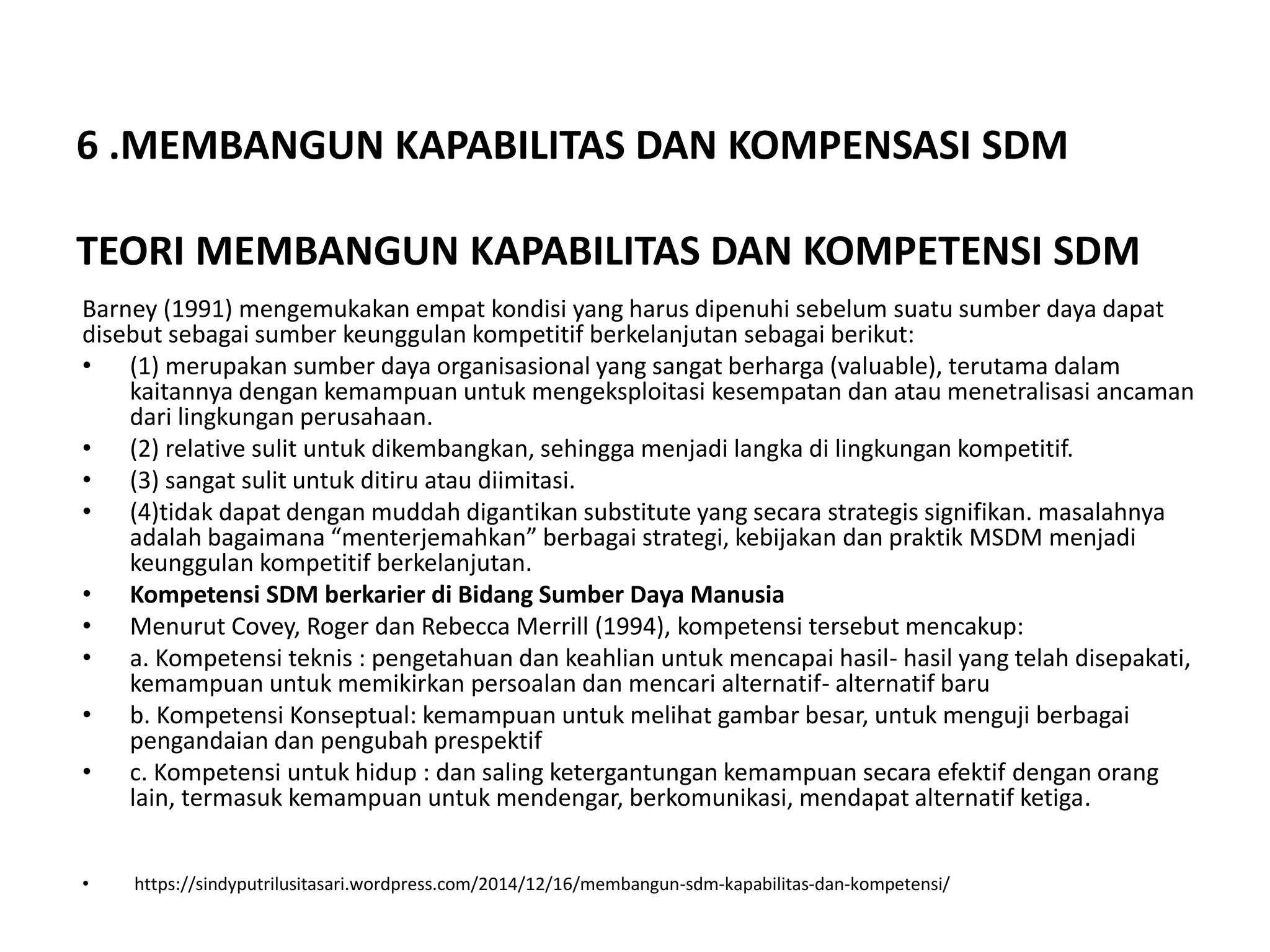 6 .MEMBANGUN KAPABILITAS DAN KOMPENSASI SDM
TEORI MEMBANGUN KAPABILITAS DAN KOMPETENSI SDM
Barney (1991) mengemukakan empat kondisi yang harus dipenuhi sebelum suatu sumber daya dapat
disebut sebagai sumber keunggulan kompetitif berkelanjutan sebagai berikut:
• (1) merupakan sumber daya organisasional yang sangat berharga (valuable), terutama dalam
kaitannya dengan kemampuan untuk mengeksploitasi kesempatan dan atau menetralisasi ancaman
dari lingkungan perusahaan.
• (2) relative sulit untuk dikembangkan, sehingga menjadi langka di lingkungan kompetitif.
• (3) sangat sulit untuk ditiru atau diimitasi.
• (4)tidak dapat dengan muddah digantikan substitute yang secara strategis signifikan. masalahnya
adalah bagaimana “menterjemahkan” berbagai strategi, kebijakan dan praktik MSDM menjadi
keunggulan kompetitif berkelanjutan.
• Kompetensi SDM berkarier di Bidang Sumber Daya Manusia
• Menurut Covey, Roger dan Rebecca Merrill (1994), kompetensi tersebut mencakup:
• a. Kompetensi teknis : pengetahuan dan keahlian untuk mencapai hasil- hasil yang telah disepakati,
kemampuan untuk memikirkan persoalan dan mencari alternatif- alternatif baru
• b. Kompetensi Konseptual: kemampuan untuk melihat gambar besar, untuk menguji berbagai
pengandaian dan pengubah prespektif
• c. Kompetensi untuk hidup : dan saling ketergantungan kemampuan secara efektif dengan orang
lain, termasuk kemampuan untuk mendengar, berkomunikasi, mendapat alternatif ketiga.
• https://sindyputrilusitasari.wordpress.com/2014/12/16/membangun-sdm-kapabilitas-dan-kompetensi/
 