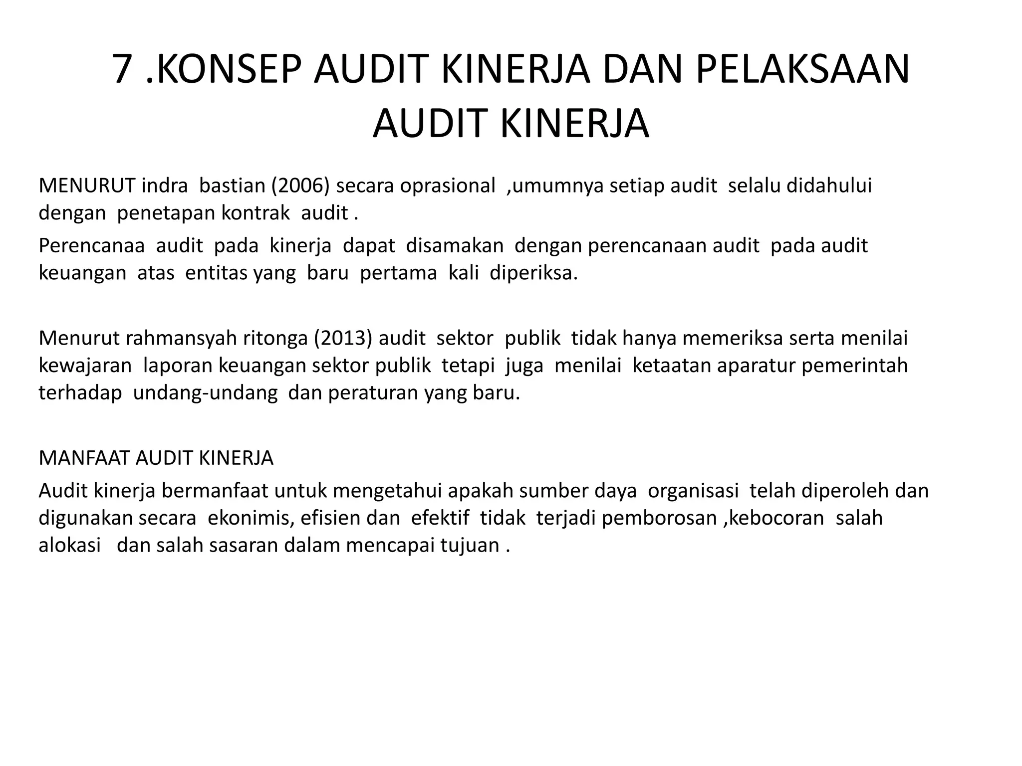 7 .KONSEP AUDIT KINERJA DAN PELAKSAAN
AUDIT KINERJA
MENURUT indra bastian (2006) secara oprasional ,umumnya setiap audit selalu didahului
dengan penetapan kontrak audit .
Perencanaa audit pada kinerja dapat disamakan dengan perencanaan audit pada audit
keuangan atas entitas yang baru pertama kali diperiksa.
Menurut rahmansyah ritonga (2013) audit sektor publik tidak hanya memeriksa serta menilai
kewajaran laporan keuangan sektor publik tetapi juga menilai ketaatan aparatur pemerintah
terhadap undang-undang dan peraturan yang baru.
MANFAAT AUDIT KINERJA
Audit kinerja bermanfaat untuk mengetahui apakah sumber daya organisasi telah diperoleh dan
digunakan secara ekonimis, efisien dan efektif tidak terjadi pemborosan ,kebocoran salah
alokasi dan salah sasaran dalam mencapai tujuan .
 