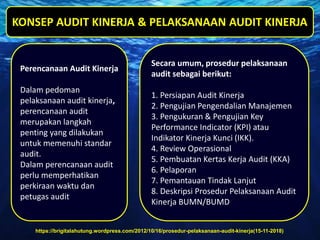 https://brigitalahutung.wordpress.com/2012/10/16/prosedur-pelaksanaan-audit-kinerja(15-11-2018)
Perencanaan Audit Kinerja
Dalam pedoman
pelaksanaan audit kinerja,
perencanaan audit
merupakan langkah
penting yang dilakukan
untuk memenuhi standar
audit.
Dalam perencanaan audit
perlu memperhatikan
perkiraan waktu dan
petugas audit
Secara umum, prosedur pelaksanaan
audit sebagai berikut:
1. Persiapan Audit Kinerja
2. Pengujian Pengendalian Manajemen
3. Pengukuran & Pengujian Key
Performance Indicator (KPI) atau
Indikator Kinerja Kunci (IKK).
4. Review Operasional
5. Pembuatan Kertas Kerja Audit (KKA)
6. Pelaporan
7. Pemantauan Tindak Lanjut
8. Deskripsi Prosedur Pelaksanaan Audit
Kinerja BUMN/BUMD
KONSEP AUDIT KINERJA & PELAKSANAAN AUDIT KINERJA
 