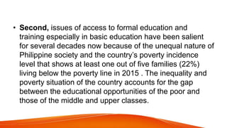 • Second, issues of access to formal education and
training especially in basic education have been salient
for several decades now because of the unequal nature of
Philippine society and the country’s poverty incidence
level that shows at least one out of five families (22%)
living below the poverty line in 2015 . The inequality and
poverty situation of the country accounts for the gap
between the educational opportunities of the poor and
those of the middle and upper classes.
 