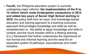 • Fourth, the Philippine education system is currently
undergoing major reforms: the implementation of the K to
12 reform which made kindergarten compulsory in 2012
and added two years of Senior High School starting in
2016; the policy shift from an input- and knowledge-based
education and training approach to a learning outcomes
approach that privileges knowledge and skills as well as
competencies-i.e., the ability to apply knowledge and skills in
context; and the much broader shift to a lifelong learning
(LLL) framework that further underscores the importance of
non-formal and informal learning and the need for an
expanded system of pathways, equivalencies and credit
transfers.
 