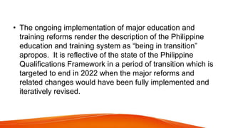 • The ongoing implementation of major education and
training reforms render the description of the Philippine
education and training system as “being in transition”
apropos. It is reflective of the state of the Philippine
Qualifications Framework in a period of transition which is
targeted to end in 2022 when the major reforms and
related changes would have been fully implemented and
iteratively revised.
 