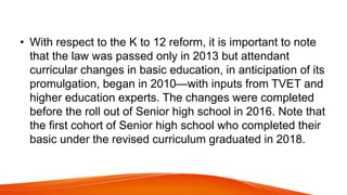 • With respect to the K to 12 reform, it is important to note
that the law was passed only in 2013 but attendant
curricular changes in basic education, in anticipation of its
promulgation, began in 2010—with inputs from TVET and
higher education experts. The changes were completed
before the roll out of Senior high school in 2016. Note that
the first cohort of Senior high school who completed their
basic under the revised curriculum graduated in 2018.
 