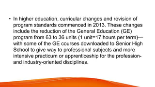 • In higher education, curricular changes and revision of
program standards commenced in 2013. These changes
include the reduction of the General Education (GE)
program from 63 to 36 units (1 unit=17 hours per term)—
with some of the GE courses downloaded to Senior High
School to give way to professional subjects and more
intensive practicum or apprenticeship for the profession-
and industry-oriented disciplines.
 