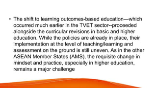 • The shift to learning outcomes-based education—which
occurred much earlier in the TVET sector--proceeded
alongside the curricular revisions in basic and higher
education. While the policies are already in place, their
implementation at the level of teaching/learning and
assessment on the ground is still uneven. As in the other
ASEAN Member States (AMS), the requisite change in
mindset and practice, especially in higher education,
remains a major challenge
 