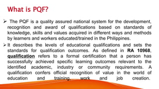 What is PQF?
 The PQF is a quality assured national system for the development,
recognition and award of qualifications based on standards of
knowledge, skills and values acquired in different ways and methods
by learners and workers educated/trained in the Philippines.
 It describes the levels of educational qualifications and sets the
standards for qualification outcomes. As defined in RA 10968,
qualification refers to a formal certification that a person has
successfully achieved specific learning outcomes relevant to the
identified academic, industry or community requirements. A
qualification confers official recognition of value in the world of
education and training, work and job creation.
 