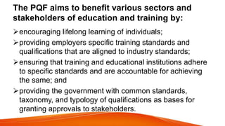 The PQF aims to benefit various sectors and
stakeholders of education and training by:
encouraging lifelong learning of individuals;
providing employers specific training standards and
qualifications that are aligned to industry standards;
ensuring that training and educational institutions adhere
to specific standards and are accountable for achieving
the same; and
providing the government with common standards,
taxonomy, and typology of qualifications as bases for
granting approvals to stakeholders.
 