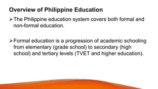 Overview of Philippine Education
The Philippine education system covers both formal and
non-formal education.
Formal education is a progression of academic schooling
from elementary (grade school) to secondary (high
school) and tertiary levels (TVET and higher education).
 