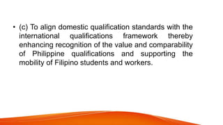 • (c) To align domestic qualification standards with the
international qualifications framework thereby
enhancing recognition of the value and comparability
of Philippine qualifications and supporting the
mobility of Filipino students and workers.
 