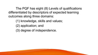 The PQF has eight (8) Levels of qualifications
differentiated by descriptors of expected learning
outcomes along three domains:
(1) knowledge, skills and values;
(2) application; and
(3) degree of independence.
 