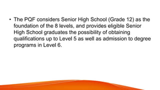 • The PQF considers Senior High School (Grade 12) as the
foundation of the 8 levels, and provides eligible Senior
High School graduates the possibility of obtaining
qualifications up to Level 5 as well as admission to degree
programs in Level 6.
 