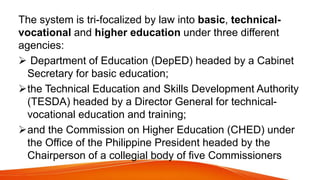 The system is tri-focalized by law into basic, technical-
vocational and higher education under three different
agencies:
 Department of Education (DepED) headed by a Cabinet
Secretary for basic education;
the Technical Education and Skills Development Authority
(TESDA) headed by a Director General for technical-
vocational education and training;
and the Commission on Higher Education (CHED) under
the Office of the Philippine President headed by the
Chairperson of a collegial body of five Commissioners
 