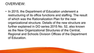 • In 2015, the Department of Education underwent a
restructuring of its office functions and staffing. The result
of which was the Rationalization Plan for the new
organizational structure. Details of the new structure are
further explained in DO series 2015 No. 52, also known
as the New Organizational Structures of the Central,
Regional and Schools Division Offices of the Department
of Education.
OVERVIEW:
 