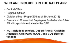 WHO ARE INCLUDED IN THE RAT PLAN?
• Central Office
• Regional Offices
• Division office –Proper(206 as of 30 June 2013)
• Casual and Contractual Employees funded under GAA-
PS with appointment attested by CSC
• NOT included: Schools, DepEd-ARMM, Attached
Agencies, COS (GAA-MOOE), and COS (foreign-
funded)
 