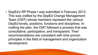 • DepEd’s RP Phase I was submitted in February 2013.
This was crafted by the DepEd Change Management
Team (CMT) whose members represent the various
DepEd levels, positions, functions and disciplines. In
crafting the plan, the CMT followed a process that was
consultative, participative, and transparent. Their
recommendations are consistent with time proven
principles in the field of management and organization
development.
 