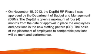 • On November 15, 2013, the DepEd RP Phase I was
approved by the Department of Budget and Management
(DBM). The DepEd is given a maximum of four (4)
months from the date of approval to place the employees
and positions in the new staffing pattern (SP). The basis
of the placement of employees to comparable positions
will be merit and performance.
 