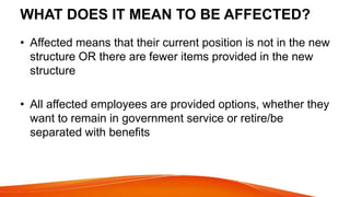 WHAT DOES IT MEAN TO BE AFFECTED?
• Affected means that their current position is not in the new
structure OR there are fewer items provided in the new
structure
• All affected employees are provided options, whether they
want to remain in government service or retire/be
separated with benefits
 