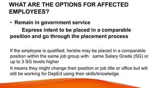 WHAT ARE THE OPTIONS FOR AFFECTED
EMPLOYEES?
• Remain in government service
Express intent to be placed in a comparable
position and go through the placement process
If the employee is qualified, he/she may be placed in a comparable
position within the same job group with same Salary Grade (SG) or
up to 3 SG levels higher
It means they might change their position or job title or office but will
still be working for DepEd using their skills/knowledge
 