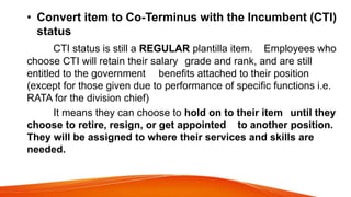 • Convert item to Co-Terminus with the Incumbent (CTI)
status
CTI status is still a REGULAR plantilla item. Employees who
choose CTI will retain their salary grade and rank, and are still
entitled to the government benefits attached to their position
(except for those given due to performance of specific functions i.e.
RATA for the division chief)
It means they can choose to hold on to their item until they
choose to retire, resign, or get appointed to another position.
They will be assigned to where their services and skills are
needed.
 