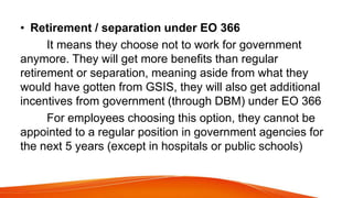 • Retirement / separation under EO 366
It means they choose not to work for government
anymore. They will get more benefits than regular
retirement or separation, meaning aside from what they
would have gotten from GSIS, they will also get additional
incentives from government (through DBM) under EO 366
For employees choosing this option, they cannot be
appointed to a regular position in government agencies for
the next 5 years (except in hospitals or public schools)
 