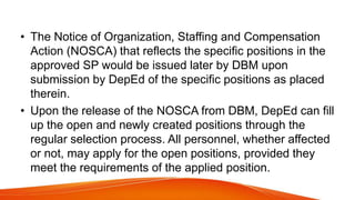 • The Notice of Organization, Staffing and Compensation
Action (NOSCA) that reflects the specific positions in the
approved SP would be issued later by DBM upon
submission by DepEd of the specific positions as placed
therein.
• Upon the release of the NOSCA from DBM, DepEd can fill
up the open and newly created positions through the
regular selection process. All personnel, whether affected
or not, may apply for the open positions, provided they
meet the requirements of the applied position.
 