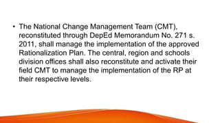 • The National Change Management Team (CMT),
reconstituted through DepEd Memorandum No. 271 s.
2011, shall manage the implementation of the approved
Rationalization Plan. The central, region and schools
division offices shall also reconstitute and activate their
field CMT to manage the implementation of the RP at
their respective levels.
 