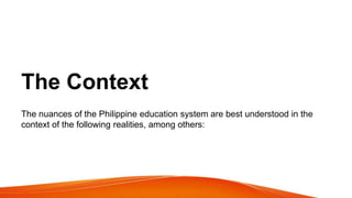The Context
The nuances of the Philippine education system are best understood in the
context of the following realities, among others:
 