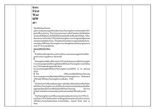 ices:
First
Wor
ldW
ar:
TheMilitaryNursin
gServicehasitsoriginfromtheArmyNursingServiceformedin1881
partofRoyalArmy.TheArmynursesservedinFlanders,theMediterr
anean,theBalkans,theMiddleEastandonboardhospitalships.After,
thewaron1stOctober1926,theNursingServiceswasgrantedperman
entstatusinIndianArmy.Thisdateisformallyrecognisedastheform
ationdayofMilitaryNursingService,thoughinactualitsoriginsoccu
rred 45 fiveyearsbefore.
SecondWorld War:

 Withtheoutbreakofsecondworldwar,nursesonceagainfoundthe
mselvesservingallover theworld.

 Duringthemiddleofthewarin1943,theIndianarmoftheNursingSe
rviceswasseparatedthroughIndianMilitaryNursingServiceOrdina
nce,1943andredesignatedit,there
byconstitutingtheMilitaryNursingService(MNS) in its present
form.
 The OfficersoftheMilitaryNursing
ServicearegovernedbyIndianMilitaryNursingService Ordinance
1943and MilitaryNursingServiceRules, 1944.

 TheSection5oftheordinanceprovidesthat,allmembersoftheIndia
nMilitaryNursingServiceshallbeofcommissionedrankandshallbe
appointedasofficersoftheIndianMilitaryNursing Service
bytheCentralGovernmentbynotificationintheOfficialGazette.

 TheNursingServiceOfficersarealsosubjecttoArmyAct1950,Ar
myRules1954,DefenceServiceRegulationsandvariousGovernme
ntOrders,ArmyInstructions,ArmyOrders, issued from time to
time.
 