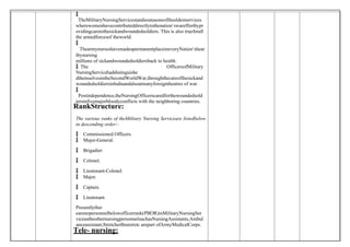
 TheMilitaryNursingServicestandsoutasoneoftheoldestservices
wherewomenhavecontributeddirectlytothenation‘swareffortbypr
ovidingcaretothesickandwoundedsoldiers. This is also trueforall
the armedforcesof theworld.

 ThearmynurseshavemadeapermanentplaceineveryNation‘shear
tbynursing
millions of sickandwoundedsoldiersback to health.
 The OfficersofMilitary
NursingServicehaddistinguishe
dthemselvesintheSecondWorldWar,throughthecareofthesickand
woundedsoldiersinIndiaandalsoatmanyforeigntheatres of war.

 Postindependence,theNursingOfficerscaredforthewoundedsold
iersinfivemajorbloodyconflicts with the neighboring countries.
RankStructure:
The various ranks of theMilitary Nursing Serviceare listedbelow
in descending order:-
 Commissioned Officers.
 Major-General.
 Brigadier.
 Colonel.
 Lieutenant-Colonel.
 Major.
 Captain.
 Lieutenant.
Presentlyther
earenopersonnelbelowofficerrank(PBOR)inMilitaryNursingSer
viceastheothernursingpersonnelsuchasNursingAssistants,Ambul
anceassistant;StretcherBeareretc arepart ofArmyMedicalCorps.
Tele- nursing:
 